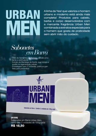 ·· Óleo de Sementes de Babaçu, extrato emo-
liente e estimulante;
·· Extrato de Manteiga de Karité, que hidrata e
auxilia na regeneração celular;
·· Embalagem com 2 unidades, prática e per-
feita para presentear.
Sabonetes
emBarra
(4158)
Sabonetes em Barra Urban Men,
caixa com 2 unidades de 100g cada
R$ 18,50
A linha da Yes! que valoriza o homem
urbano e moderno está ainda mais
completa! Produtos para cabelo,
barba e corpo desenvolvidos com
a marcante fragrância Urban Men
combinadaaextratosespeciaispara
o homem que gosta de praticidade
sem abrir mão do cuidado.
 