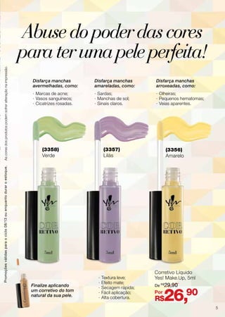Corretivo Líquido
Yes! Make.Up, 5ml
R$26,90
De R$
29,90
Por
(3358)
Verde
(3357)
Lilás
(3356)
Amarelo
Disfarça manchas
avermelhadas, como:
·· Marcas de acne;
·· Vasos sanguíneos;
·· Cicatrizes rosadas.
Finalize aplicando
um corretivo do tom
natural da sua pele.
Disfarça manchas
amareladas, como:
·· Sardas;
·· Manchas de sol;
·· Sinais claros.
·· Textura leve;
·· Efeito mate;
·· Secagem rápida;
·· Fácil aplicação;
·· Alta cobertura.
Disfarça manchas
arroxeadas, como:
·· Olheiras;
·· Pequenos hematomas;
·· Veias aparentes.
Promoçõesválidasparaociclo08/13ouenquantoduraroestoque.Ascoresdosprodutospodemsofreralteraçãonaimpressão.
Abusedopoderdascores
paraterumapeleperfeita!
5
 