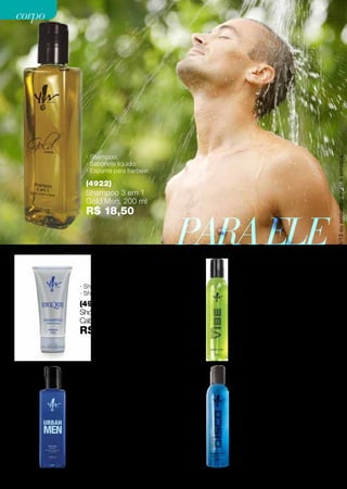 (4976)
Shower Gel Shampoo
Cabelo eCorpoUnique,150g
R$ 16,90
· Shampoo;
· Shower Gel.
· Shampoo;
· Sabonete Líquido;
· Espuma para barbear;
· Extrato de Algas Marinhas.
(4984)
Shampoo 3 em 1
Neon VIBE, 200 ml
R$ 19,90
PARAELE
(4958)
Shampoo 4 em 1
Urban Men, 200 ml
R$ 19,90
· Shampoo;
· Condicionador;
· Sabonete líquido;
· Espuma para barbear.
· Shampoo;
· Sabonete Líquido;
· Espuma para barbear;
· Extrato de Algas Marinhas.
(4983)
Shampoo 3 em 1
Neon DISCO, 200 ml
R$ 19,90
Promoçõesválidasparaociclo08/13ouenquantoduraroestoque.
(4922)
Shampoo 3 em 1
Gold Men, 200 ml
R$ 18,50
· Shampoo;
· Sabonete líquido;
· Espuma para barbear.
50
corpocorpo
 