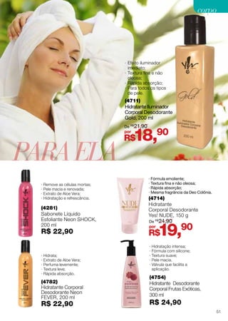 · Hidratação intensa;
· Fórmula com silicone;
· Textura suave;
· Pele macia.
· Válvula que facilita a
aplicação.
(4714)
Hidratante
Corporal Desodorante
Yes! NUDE, 150 g
· Fórmula emoliente;
· Textura fina e não oleosa;
· Rápida absorção;
∙ Mesma fragrância da Deo Colônia.
(4754)
Hidratante Desodorante
Corporal Frutas Exóticas,
300 ml
R$ 24,90
R$19,90por
De R$
24,90
PARAELA
(4281)
Sabonete Líquido
Esfoliante Neon shock,
200 ml
R$ 22,90
· Remove as células mortas;
· Pele macia e renovada;
· Extrato de Aloe Vera;
· Hidratação e refrescância.
· Hidrata;
· Extrato de Aloe Vera;
· Perfuma levemente;
· Textura leve;
· Rápida absorção.
(4782)
Hidratante Corporal
Desodorante Neon
fever, 200 ml
R$ 22,90
(4711)
Hidratante Iluminador
Corporal Desodorante
Gold, 200 ml
·· Efeito iluminador
imediato;
·· Textura fina e não
oleosa;
·· Rápida absorção;
·· Para todos os tipos
de pele.
R$18,90por
De R$
21,90
51
corpocorpo
 