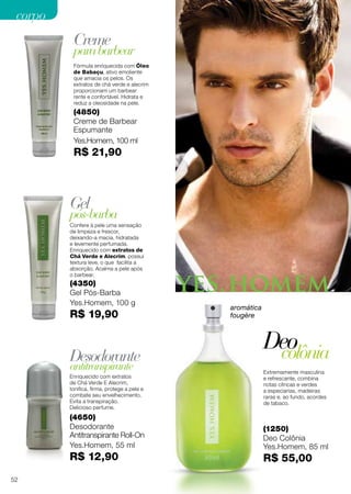 Creme
Gel
Desodorante
Deo
parabarbear
pós-barba
antitranspirante
colônia
Fórmula enriquecida com Óleo
de Babaçu, ativo emoliente
que amacia os pelos. Os
extratos de chá verde e alecrim
proporcionam um barbear
rente e confortável. Hidrata e
reduz a oleosidade na pele.
Confere à pele uma sensação
de limpeza e frescor,
deixando-a macia, hidratada
e levemente perfumada.
Enriquecido com extratos de
Chá Verde e Alecrim, possui
textura leve, o que facilita a
absorção. Acalma a pele após
o barbear.
Enriquecido com extratos
de Chá Verde E Alecrim,
tonifica, firma, protege a pele e
combate seu envelhecimento.
Evita a transpiração.
Delicioso perfume.
Extremamente masculina
e refrescante, combina
notas cítricas e verdes
a especiarias, madeiras
raras e, ao fundo, acordes
de tabaco.
(4850)
Creme de Barbear
Espumante
Yes.Homem, 100 ml
R$ 21,90
(4350)
Gel Pós-Barba
Yes.Homem, 100 g
R$ 19,90
(4650)
Desodorante
Antitranspirante Roll-On
Yes.Homem, 55 ml
R$ 12,90
(1250)
Deo Colônia
Yes.Homem, 85 ml
R$ 55,00
aromática
fougère
52
corpocorpo
 