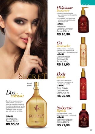 (4349)
Gel Iluminador
Desodorante
Secret, 140 g
R$ 21,90
Combina notas de cereja,
rosas, cassis, uva e chá
verde a nuances cítricas de
lima e lemongrass. Ao fundo,
gengibre e especiarias. Uma
fragrância superfeminina,
que estimula os sentidos.
· Brilho intenso e imediato;
· Proporciona refrescância;
· Textura leve e rápida absorção.
(1349)
Body Splash
Desodorante
Secret, 135 ml
R$ 22,90
(4749)
Hidratante
Corporal Iluminador
Secret, 250 ml
R$ 26,90
(4249)
Sabonete Líquido
Secret, 250 ml
R$ 21,90
(1249)
Deo Colônia
Secret, 85 ml
R$ 55,00
Gel
Deo
Limpa e protege a pele,
deixando-a macia e hidratada.
Sabonete
líquido
Hidratante
iluminador
iluminador
Body
· Perfuma suavemente;
· Prolonga a sensação de
frescor pós-banho.
splash
colônia
· Contém micropartículas
que proporcionam leve efeito
luminoso;
· Enriquecido com silicone e
extratos naturais de cereja,
damasco e mel.
frutal
floral
53
corpocorpo
 
