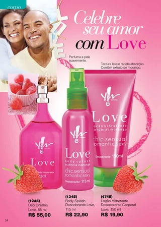 (1245)
Deo Colônia
Love, 85 ml
R$ 55,00
(4745)
Loção Hidratante
Desodorante Corporal
Love, 150 ml
R$ 19,90
(1345)
Body Splash
Desodorante Love,
115 ml
R$ 22,90
Celebre
seuamor
comLovePerfuma a pele
suavemente.
Textura leve e rápida absorção.
Contém extrato de morango.
54
corpocorpo
 
