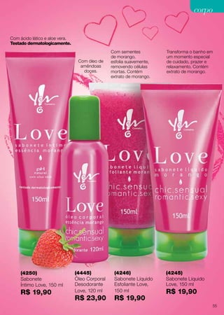 (4246)
Sabonete Líquido
Esfoliante Love,
150 ml
R$ 19,90
(4245)
Sabonete Líquido
Love, 150 ml
R$ 19,90
Com óleo de
amêndoas
doces.
Com ácido lático e aloe vera.
Testado dermatologicamente.
(4250)
Sabonete
Íntimo Love, 150 ml
R$ 19,90
(4445)
Óleo Corporal
Desodorante
Love, 120 ml
R$ 23,90
Transforma o banho em
um momento especial
de cuidado, prazer e
relaxamento. Contém
extrato de morango.
Com sementes
de morango,
esfolia suavemente,
removendo células
mortas. Contém
extrato de morango.
55
corpocorpo
 