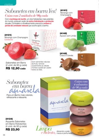 Caixacom
4sabonetes
de90gcada
(4146)
Açúcar com Limão
(4141)
Morango com
Champagne
(4121)
Morango com Champagne
Esfoliante
Com sementes naturais
da fruta, remove
suavemente as células
mortas e pode ser usado
todos os dias.
Com manteiga de karité, um dos hidratantes mais potentes
do mundo, possuem ação de extra-hidratação e proteção
da pele. Combatem o envelhecimento precoce e evitam a
perda de umidade natural que ocorre após o banho.
Caixa com 2 unidades de 90g cada
Sabonetes em Barra
(2 unid. de 90 g cada)
R$ 12,90 cada
SabonetesembarraYes!
Sabonetes
embarra
(4148)
Cravo e Canela
Para um banho mais colorido,
refrescante e relaxante.
Verbena
Amora
Laranja
com
Gengibre
Morango
com
Chocolate
(4124)
Aquarela Sabonetes
em Barra Hidratantes
(4 unid. de 90 g cada)
R$ 23,90
ehidrata,deixando a pele
macia e perfumada.
Limpa
56
corpocorpo
 