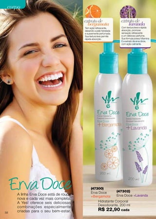 A linha Erva Doce está de roupa
nova e cada vez mais completa.
A Yes! oferece seis deliciosas
combinações especialmente
criadas para o seu bem-estar.
Hidratante Corporal
Desodorante, 200 ml
R$ 22,90 cada
(47300)
Erva Doce
+Bergamota
bergamota
extratode
Tem ação refrescante,
deixando a pele hidratada
e suavemente perfumada.
Sua textura leve permite
rápida absorção.
(47302)
Erva Doce +Lavanda
lavanda
extratode
Com textura leve e rápida
absorção, promove
sensação refrescante
e um delicioso perfume.
Sua fórmula possui Vitamina
E e extrato de erva doce,
com ação calmante.
58
corpocorpo
 