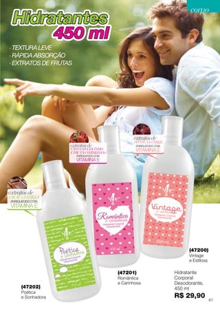 PITANGAECEREJA
extratosde
ENRIQUECIDO COM
VITAMINA ECASTANHA DA ÍNDIA
E FRUTAS VERMELHAS
extratosde
ENRIQUECIDO COM
VITAMINA E
HidratantesHidratantes
450 ml450 ml
(47201)
Romântica
e Carinhosa
(47200)
Vintage
e Estilosa
(47202)
Poética
e Sonhadora
CACAUeVANILLA
extratosde
ENRIQUECIDO COM
VITAMINA E
Hidratante
Corporal
Desodorante,
450 ml
R$ 29,90
· Textura leve
· Rápida absorção
· extratos DE frutas
61
corpocorpo
 