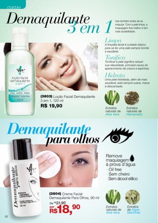 Demaquilante
(3803) Loção Facial Demaquilante
3 em 1, 120 ml
R$ 19,90
(3804) Creme Facial
Demaquilante Para Olhos, 90 ml
Limpa
Tonifica
Hidrata
A limpeza facial é cuidado básico
para se ter uma pele sempre bonita
e saudável.
Tonificar a pele significa reduzir
sua oleosidade, principal causa do
aparecimento de cravos e espinhas.
Uma pele hidratada, além de mais
saudável, está sempre suave, macia
e descansada.
Extratos
naturais de
Aloe Vera
Extratos
naturais de
Aloe Vera
Extratos
naturais de
Hamamelis
Extratos
de Algas
Marinhas
3 em 1
Use também antes de se
maquiar. Com a pele limpa, a
maquiagem fixa melhor e tem
mais durabilidade.
· Oil free
· Sem cheiro
· Sem álcool etílico
R$18,90por
De R$
21,90
62
corpocorpo
 