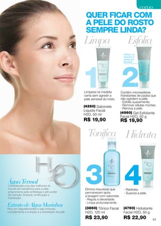 1
4
2
3
Limpeza na medida
certa sem agredir a
pele sensível do rosto.
Limpa
· Reidrata;
· Suaviza a pele.
Hidrata
Elimina impurezas que
permanecem após
a lavagem com sabonete.
· Regula a oleosidade;
· Limpa profundamente.
Esfolia
Tonifica
Contém microesferas
hidratantes de jojoba que
não agridem a pele.
· Esfolia suavemente;
· Remove células mortas;
· Renova a pele.
Utilizar no
máximo 2
vezes por
semana
QUER FICAR COM
A PELE DO ROSTO
SEMPRE LINDA?
(4260) Sabonete
Líquido Facial
H2O, 50 ml
R$ 19,90
(4760) Hidratante
Facial H2O, 50 g
R$ 22,90
(4960) Gel Esfoliante
Facial H2O, 50 g
R$ 19,90
(3860) Tônico Facial
H2O, 120 ml
R$ 23,90
ExtratodeAlgasMarinhas
Rico em oligoelementos e sais minerais,
complementa a nutrição e a hidratação da pele.
ÁguaTermalConsiderada uma das melhores do
mundo em benefícios para a pele,
proporciona ação antifadiga e alto poder
de nutrição, limpeza, tonificação e
hidratação.
63
corpocorpo
 