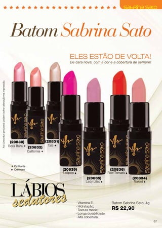 ELES ESTÃO DE VOLTA!
BatomSabrinaSato
(20830)
Bora Bora 
(20839)
Lolipop 
(20831)
Taiti 
(20836)
Red Tomato 
(20834)
Naked 
(20832)
California 
(20835)
Lady Lilac 
Batom Sabrina Sato, 4g
R$ 22,90
· Vitamina E;
∙ Hidratação;
· Textura macia;
· Longa durabilidade;
· Alta cobertura.
LÁBIOS
sedutores
Ascoresdosprodutospodemsofreralteraçãonaimpressão.
De cara nova, com a cor e a cobertura de sempre!
 Cintilante
 Cremoso
67
 