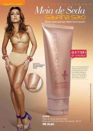 Base para pernas efeito bronzeado
(3350)
Meia de Seda Sabrina Sato
Base para Pernas Efeito Bronzeado, 65 ml
R$ 39,90
Com micropartículas de
reflexos dourados que
proporcionam um tom
bronzeado brilhante.
Textura leve e rápida
absorção, deixando a
pele macia e suave.
ANTES
ATENÇÃO:
Não aconselhável
ao usar roupas
claras.
Meia de Seda
sucessodevendas!
Ascoresdosprodutospodemsofreralteraçãonaimpressão.
68
 
