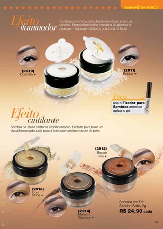 (2910)
Dourada v
(2911)
Branca v
Efeito
Efeito
Sombra com micropartículas iluminadoras e textura
ultrafina. Proporciona brilho intenso e dá glamour a
qualquer maquiagem (seja no corpo ou na face).
Sombra de efeito cintilante e brilho intenso. Perfeita para fazer um
visual bronzeado, pois possui tons que valorizam a cor da pele.
iluminador
cintilante
Sombra em Pó
Sabrina Sato, 2g
R$ 24,90 cada
(2913)
Ouro
Shine 
(2914)
Marrom
Glamour 
(2912)
Bronze
Diva 
Dica:
use o Fixador para
Sombras antes de
aplicar o pó.
69
 