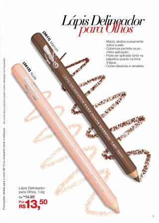 Lápis Delineador
para Olhos, 1,4g
R$13,50
De R$
14,90
Por
(3612)Nude
(3611)M
arrom
·· Macio, desliza suavemente
sobre a pele;
·· Cobertura perfeita na pri-
meira aplicação;
·· Pode ser aplicado tanto na
pálpebra quanto na linha
d’água;
·· Cores clássicas e versáteis.
LápisDelineador
paraOlhos
Promoçõesválidasparaociclo08/13ouenquantoduraroestoque.Ascoresdosprodutospodemsofreralteraçãonaimpressão.
7
 