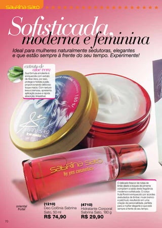 Sofisticada,moderna e femininaIdeal para mulheres naturalmente sedutoras, elegantes
e que estão sempre à frente do seu tempo. Experimente!
aloevera
extratode
Sua fórmula emoliente é
enriquecida com extrato
de Aloe Vera, por isso,
protege e hidrata a pele,
proporcionando delicioso
toque macio. Com textura
leve e cremosa, apresenta
aplicação suave e rápida
absorção. Irresistível.
O delicado frescor de notas de
limão aliado a toques de pimenta
compõem a saída desta fragrância
moderna e sofisticada. O corpo
frutal floral é enriquecido por acordes
aveludados de âmbar, musk branco
e patchouli, resultando em uma
criação de personalidade, perfeita
para a mulher elegante e que está
sempre à frente de seu tempo.
(1210)
Deo Colônia Sabrina
Sato, 50 ml
R$ 74,90
(4710)
Hidratante Corporal
Sabrina Sato, 180 g
R$ 29,90
oriental
frutal
70
 
