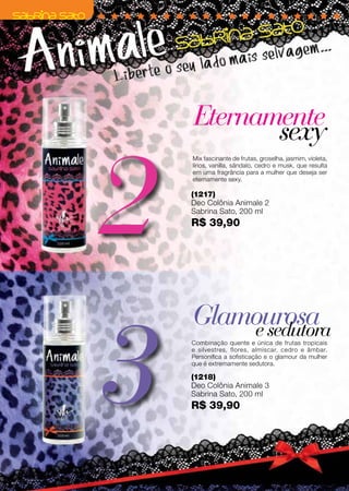 Preçopromocionalválidoparaociclo06/12ouenquantoduraroestoque.
3
2
(1218)
Deo Colônia Animale 3
Sabrina Sato, 200 ml
R$ 39,90
(1217)
Deo Colônia Animale 2
Sabrina Sato, 200 ml
R$ 39,90
Eternamente
Glamourosa
sexy
esedutora
Mix fascinante de frutas, groselha, jasmim, violeta,
lírios, vanilla, sândalo, cedro e musk, que resulta
em uma fragrância para a mulher que deseja ser
eternamente sexy.
Combinação quente e única de frutas tropicais
e silvestres, flores, almíscar, cedro e âmbar.
Personifica a sofisticação e o glamour da mulher
que é extremamente sedutora.
72
 