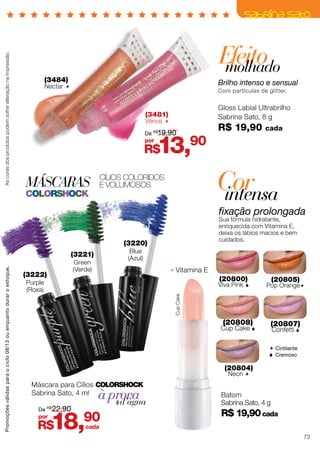 Máscara para Cílios ColorShock
Sabrina Sato, 4 ml
MÁSCARAS
colorshock
Cílios coloridos
E VOLUMOSOS
à provad’água
(3220)
Blue
(Azul)
(3221)
Green
(Verde)
(3222)
Purple
(Roxa)
Efeitomolhado
Brilho intenso e sensual
Com partículas de glitter.
(3484)
Nectar 
Gloss Labial Ultrabrilho
Sabrina Sato, 8 g
R$ 19,90 cada
(20804)
Neon 
(20805)
Pop Orange
(20800)
Viva Pink 
(20808)
Cup Cake 
(20807)
Confetti 
 Cintilante
 Cremoso
Corintensa
fixação prolongada
Sua fórmula hidratante,
enriquecida com Vitamina E,
deixa os lábios macios e bem
cuidados.
Batom
Sabrina Sato, 4 g
R$ 19,90cada
CupCake
Vitamina E
(3481)
Vênus 
Ascoresdosprodutospodemsofreralteraçãonaimpressão.
R$18,90por
De R$
22,90
R$13,90por
De R$
19,90
cada
Promoçõesválidasparaociclo08/13ouenquantoduraroestoque.
73
 