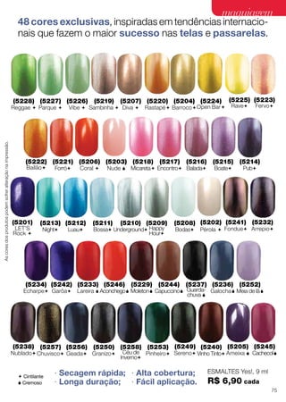 48 cores exclusivas, inspiradas em tendências internacio-
nais que fazem o maior sucesso nas telas e passarelas.
∙ Secagem rápida;
∙ Longa duração;
∙ Alta cobertura;
∙ Fácil aplicação.
(5207)
Diva 
(5220)
Rastapé
(5224)
Open Bar
(5222)
Bailão
(5223)
Fervo
(5225)
Rave
(5228)
Reggae 
(5241)
Fondue
(5232)
Arrepio
(5238)
Nublado
(5257)
Chuvisco
(5256)
Geada
(5250)
Granizo
(5258)
Céu de
Inverno
(5253)
Pinheiro
(5242)
Garôa
(5249)
Sereno
(5240)
Vinho Tinto
(5234)
Echarpe
(5237)
Guarda-
chuva 
(5252)
Meia de lã
(5245)
Cachecol
(5233)
Lareira 
(5246)
Aconchego
(5229)
Moleton
(5244)
Capuccino
(5236)
Galocha
(5227)
Parque 
(5226)
Vibe 
(5219)
Sambinha 
(5204)
Barroco
(5202)
Pérola 
(5201)
LET’S
Rock 
(5203)
Nude 
(5218)
Micareta
(5217)
Encontro
(5216)
Balada
(5215)
Boate
(5214)
Pub
(5221)
Forró
(5213)
Night
(5212)
Luau
(5208)
Bodas
(5211)
Bossa
(5210)
Underground
(5209)
Happy
Hour
(5206)
Coral 
(5205)
Ameixa 
ESMALTES Yes!, 9 ml
R$ 6,90 cada
 Cintilante
 Cremoso
Ascoresdosprodutospodemsofreralteraçãonaimpressão.
75
maquiagemmaquiagem
 