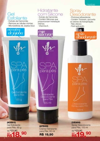 Gel
Esfoliante
Hidratante
com Silicone
Spray
Desodorante
(43301)
Gel Esfoliante
para Pés, 65 g
(47500)
Creme Hidratante
para Pés, 65 ml
R$ 19,90
(15300)
Spray Desodorante
para Pés, 115 ml
· Extrato de Camomila;
· Remove as células mortas;
· Microesferas de Jojoba Azul.
· Promove refrescância;
· Contém Triclosan, que evita
os odores da transpiração;
· Não oleoso;
· Fácil aplicação.
· Extrato de Camomila;
· Contém Silicones que
proporcionam hidratação
intensa;
· Vitamina E.
ação
desodorante
microesferas
dejojoba com
silicone
R$18,90por
R$19,90por
De R$
21,90 De R$
23,90
Promoçõesválidasparaociclo08/13ouenquantoduraroestoque.
77
corpocorpo
 