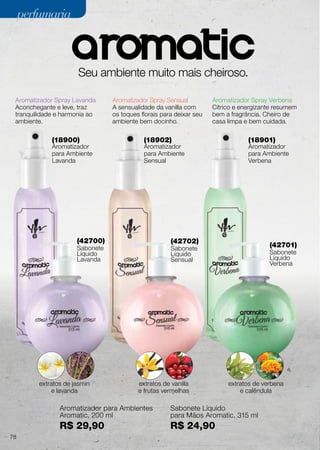 (42700)
Sabonete
Líquido
Lavanda
(42702)
Sabonete
Líquido
Sensual
(42701)
Sabonete
Líquido
Verbena
(18900)
Aromatizador
para Ambiente
Lavanda
(18902)
Aromatizador
para Ambiente
Sensual
(18901)
Aromatizador
para Ambiente
Verbena
Seu ambiente muito mais cheiroso.
Aromatizador Spray Lavanda
Aconchegante e leve, traz
tranquilidade e harmonia ao
ambiente.
Aromatizador Spray Sensual
A sensualidade da vanilla com
os toques florais para deixar seu
ambiente bem docinho.
Aromatizador Spray Verbena
Cítrico e energizante resumem
bem a fragrância. Cheiro de
casa limpa e bem cuidada.
extratos de jasmin
e lavanda
extratos de vanilla
e frutas vermelhas
extratos de verbena
e calêndula
Aromatizador para Ambientes
Aromatic, 200 ml
R$ 29,90
Sabonete Líquido
para Mãos Aromatic, 315 ml
R$ 24,90
78
perfumariaperfumaria
 