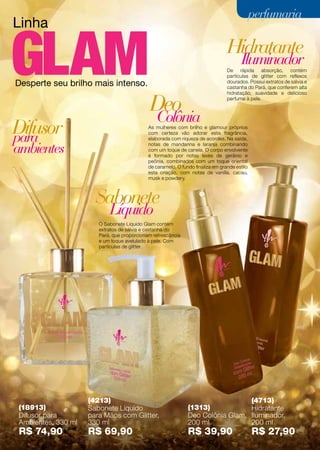 Linha
Desperte seu brilho mais intenso.
As mulheres com brilho e glamour próprios
com certeza vão adorar esta fragrância,
elaborada com riqueza de acordes. Na saída,
notas de mandarina e laranja combinando
com um toque de canela. O corpo envolvente
é formado por notas leves de gerânio e
peônia, combinados com um toque oriental
de caramelo. O fundo finaliza em grande estilo
esta criação, com notas de vanilla, cacau,
musk e powdery.
De rápida absorção, contém
partículas de glitter com reflexos
dourados. Possui extratos de sálvia e
castanha do Pará, que conferem alta
hidratação, suavidade e delicioso
perfume à pele.
O Sabonete Líquido Glam contém
extratos de sálvia e castanha do
Pará, que proporcionam refrescância
e um toque avelulado à pele. Com
partículas de glitter.
(18913)
Difusor para
Ambientes, 330 ml
R$ 74,90
(4213)
Sabonete Líquido
para Mãos com Glitter,
330 ml
R$ 69,90
(1313)
Deo Colônia Glam,
200 ml
R$ 39,90
(4713)
Hidratante
Iluminador,
200 ml
R$ 27,90
Hidratante
Sabonete
Difusor
Iluminador
Líquido
para
ambientes
Colônia
Deo
79
perfumariaperfumaria
 