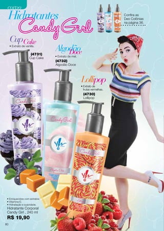 (4730)
Lollipop
(4732)
Algodão Doce
Hidratante Corporal
Candy Girl , 240 ml
R$ 19,90
• Extrato de
frutas vermelhas.
Lollipop
• Extrato de vanilla.
CupCake
Hidratantes
AlgodãoDoce• Extrato de mel.
(4731)
Cup Cake
• Enriquecidos com extratos;
• Vitamina E;
• Hidratação e suavidade.
Confira as
Deo Colônias
na página 36.
80
corpocorpo
 