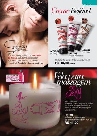 CremeBeijável
Fórmula enriquecida com extratos
de frutas que, além de hidratar,
nutrem a pele. Possui um aroma
irresistível. Produto não comestível.
(47100)
Morango (47101)
Frutas Vermelhas
(47102)
Chocolate
Hidratante Beijável Sensualité, 65 ml
R$ 16,90 cada
Modo de usar:
Acenda o pavio e aguarde o óleo
se formar. Apague a chama e
aplique no local da massagem.
Uso externo.
amesma
fragrância
do óleo!
(44100)
Vela para Massagem
So Sexy (1 unidade de 100 g)
R$ 44,90
Velapara
massagem
81
corpocorpo
 
