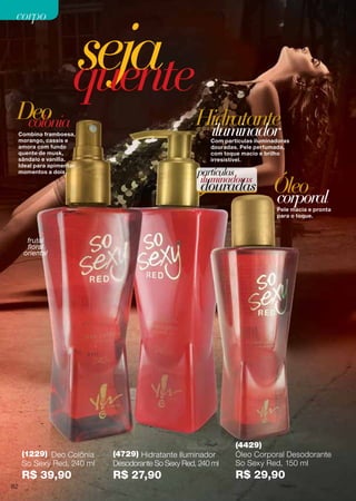 Pele macia e pronta
para o toque.
Com partículas iluminadoras
douradas. Pele perfumada,
com toque macio e brilho
irresistível.
Óleo
Hidratante
corporal
iluminador
sejaquente
Combina framboesa,
morango, cassis e
amora com fundo
quente de musk,
sândalo e vanilla.
Ideal para apimentar
momentos a dois. partículas
iluminadoras
douradas
colôniaDeo
(4429)
Óleo Corporal Desodorante
So Sexy Red, 150 ml
R$ 29,90
(4729) Hidratante Iluminador
Desodorante So Sexy Red, 240 ml
R$ 27,90
(1229) Deo Colônia
So Sexy Red, 240 ml
R$ 39,90
frutal
floral
oriental
82
corpocorpo
 