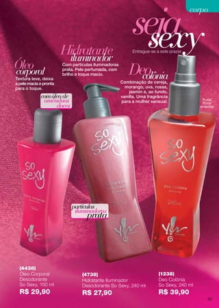 frutal
floral
oriental
seja
comóleo de
amêndoas
doces
partículas
iluminadoras
prata
Textura leve, deixa
a pele macia e pronta
para o toque.
Com partículas iluminadoras
prata. Pele perfumada, com
brilho e toque macio.
Óleo
Hidratante
corporal colônia
iluminador
Entregue-se a este prazer
sexy
Combinação de cereja,
morango, uva, rosas,
jasmin e, ao fundo,
vanilla. Uma fragrância
para a mulher sensual.
(4438)
Óleo Corporal
Desodorante
So Sexy, 150 ml
R$ 29,90
Deo
(4738)
Hidratante Iluminador
Desodorante So Sexy, 240 ml
R$ 27,90
(1238)
Deo Colônia
So Sexy, 240 ml
R$ 39,90
83
corpocorpo
 