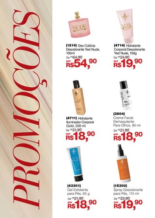 PROMOÇÕES
(3804)
Creme Facial
Demaquilante
Para Olhos, 90 ml
R$18,90por
De R$
21,90
(4711) Hidratante
Iluminador Corporal
Gold, 200 ml
(4714) Hidratante
Corporal Desodorante
Yes! Nude, 150g
(1214) Deo Colônia
Desodorante Yes! Nude,
100ml
R$18,90por
R$19,90por
R$54,90por
De R$
21,90
De R$
24,90De R$
64,90
(43301)
Gel Esfoliante
para Pés, 65 g
(15300)
Spray Desodorante
para Pés, 115 ml
R$18,90por
R$19,90por
De R$
21,90 De R$
23,90
 