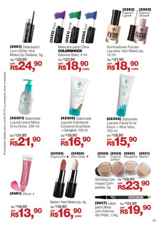 Promoçõesválidasparaociclo07/13ouenquantoduraroestoque.
Máscara para Cílios
ColorShock
Sabrina Sato, 4 ml
(3220)Azul
(3221)Verde
(3222)Roxa
(3481) Vênus 
R$18,90por
De R$
22,90
R$13,90por
De R$
19,90
(3362)
Fashion
Light
Iluminadores Faciais
Líquidos Yes! Make.Up,
10 ml
(3363)
Fashion
Show
R$18,90por
De R$
21,90
cada
R$19,90por
De R$
24,90
(3651) Delineador
com Glitter Yes!
Make.Up Galáxia, 5g
R$24,90por
De R$
29,90
(42302) Sabonete
Líquido Facial Erva
Doce + Aloe Vera,
100 ml
(42300) Sabonete
Líquido Esfoliante
Corporal Erva Doce
+ Gengibre, 150 ml
(42301) Sabonete
Líquido para Mãos
Erva Doce, 250 ml
R$21,90por
R$23,90por
R$16,90por
R$15,90por
De R$
24,90
De R$
28,90
De R$
19,90 De R$
19,90
(20566)
Zero Grau 
(20552)
Capuccino 
(2922)
Mojito
(2921)
Martini
(2920)
Margarita
(2923)
Cosmo-
politan
R$16,90por
De R$
19,90
cada
cada
Batom Yes! Make.Up, 4g
Sombras Cre-
mosas Com-
pactas, 5g
(3607) Lápis
para Olhos
com Esfuma-
dor Preto, 1,14g
85
 
