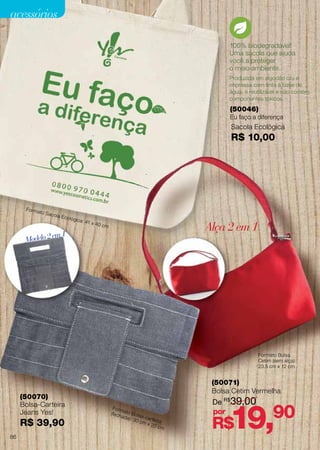 (50071)
Bolsa Cetim Vermelha
De R$
39,00
R$19,90por
100% biodegradável!
Uma sacola que ajuda
você a proteger
o meio ambiente.
Sacola Ecológica
R$ 10,00
Formato Sacola Ecológica: 41 x 40 cm
(50046)
Eu faço a diferença
Alça 2 em 1
Formato Bolsa
Cetim (sem alça):
23,5 cm x 12 cm
Produzida em algodão cru e
impressa com tinta à base de
água, é reutilizável e não contém
componentes tóxicos.
Modelo2em1
Formato Bolsa-carteira
(fechada): 30 cm x 20 cm
(50070)
Bolsa-Carteira
Jeans Yes!
R$ 39,90
86
acessórios
 