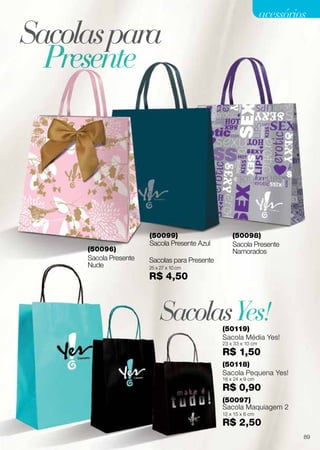 Sacolaspara
SacolasYes!
Presente
Sacola Presente
Namorados
Sacolas para Presente
25 x 27 x 10 cm
R$ 4,50
Sacola Presente
Nude
(50118)
Sacola Pequena Yes!
18 x 24 x 9 cm
R$ 0,90
(50097)
Sacola Maquiagem 2
12 x 15 x 6 cm
R$ 2,50
(50119)
Sacola Média Yes!
23 x 33 x 10 cm
R$ 1,50
(50099)
Sacola Presente Azul
(50098)
(50096)
89
acessórios
 