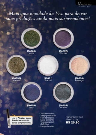 ∙ Textura ultrafina;
· Alta pigmentação;
· Fácil aplicação;
∙ Efeito cintilante;
· Tecnologia High
Definition;
· Longa duração.
Mais uma novidade da Yes! para deixar
suas produções ainda mais surpreendentes!
Pigmento HD Yes!
Make.Up, 2g
R$ 26,90
Use o Fixador para
Sombras antes de
aplicar o Pigmento HD.
(30860)
Verde
(30859)
Azul
(30858)
Marrom
(30861)
Branco
(30856)
Pêssego
(30857)
Púrpura
(30855)
Grafite
Ascoresdosprodutospodemsofreralteraçãonaimpressão.
9
 