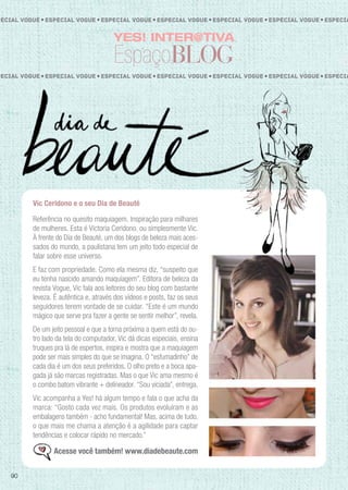 YES! INTER@TIVA
EspaçoBLOG
Vic Ceridono e o seu Dia de Beauté
Referência no quesito maquiagem. Inspiração para milhares
de mulheres. Esta é Victoria Ceridono, ou simplesmente Vic.
À frente do Dia de Beauté, um dos blogs de beleza mais aces-
sados do mundo, a paulistana tem um jeito todo especial de
falar sobre esse universo.
E faz com propriedade. Como ela mesma diz, “suspeito que
eu tenha nascido amando maquiagem”. Editora de beleza da
revista Vogue, Vic fala aos leitores do seu blog com bastante
leveza. É autêntica e, através dos vídeos e posts, faz os seus
seguidores terem vontade de se cuidar. “Este é um mundo
mágico que serve pra fazer a gente se sentir melhor”, revela.
De um jeito pessoal e que a torna próxima a quem está do ou-
tro lado da tela do computador, Vic dá dicas especiais, ensina
truques pra lá de espertos, inspira e mostra que a maquiagem
pode ser mais simples do que se imagina. O “esfumadinho” de
cada dia é um dos seus preferidos. O olho preto e a boca apa-
gada já são marcas registradas. Mas o que Vic ama mesmo é
o combo batom vibrante + delineador. “Sou viciada”, entrega.
Vic acompanha a Yes! há algum tempo e fala o que acha da
marca: “Gosto cada vez mais. Os produtos evoluíram e as
embalagens também - acho fundamental! Mas, acima de tudo,
o que mais me chama a atenção é a agilidade para captar
tendências e colocar rápido no mercado.”
Acesse você também! www.diadebeaute.com
pecial Vogue Especial VogueEspecial Vogue EspeciaEspecial Vogue Especial VogueEspecial Vogue
pecial Vogue Especial VogueEspecial Vogue EspeciaEspecial Vogue Especial VogueEspecial Vogue
90
 