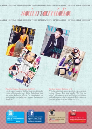 facebook.com/yescos-
metics - Curta a Yes!
e fique por dentro das
inúmeras novidades!
@yescosmetics
Mais de 17 mil seguidores!
Acesse: twitter.com/
yescosmetics e siga!
Confira os vídeos em
nosso canal no YouTube!
youtube.com/canalyes
Siga a Yes! no Instagram
e nossas fotos.
@yescosmetics
Curta
Revista Vogue, Fevereiro de 2013
No clima contagiante do Carnaval, a publicação
indica o Delineador com Glitter Celeste da Yes!
na seção beleza e afirma: “a maquiagem de
festa ganha upgrade com toques fantasiosos
de glitter.”
Revista Vogue Beleza, n° 2
A Yes! emplacou mais um produto na renomada
revista Vogue. Em sua seção “Sonhos de
verão”, foi realizada uma wish list com produtos
indicados para esta temporada. Entre eles, se
destaca a Sombra Yes! Make.Up Lírio.
Especial Vogue Especial VoEspecial Vogueal Vogue Especial Vogue Especial VogueEspecial Vogue
Especial Vogue Especial VoEspecial Vogueal Vogue Especial Vogue Especial VogueEspecial Vogue
91
 