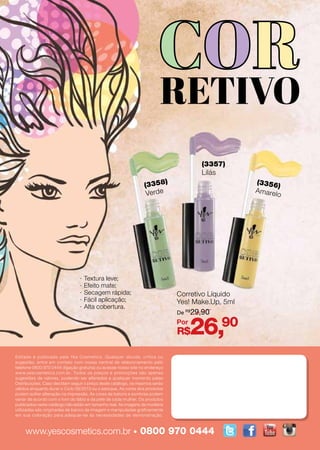 www.yescosmetics.com.br • 0800 970 0444
Editado e publicado pela Yes Cosmetics. Qualquer dúvida, crítica ou
sugestão, entre em contato com nossa central de relacionamento pelo
telefone 0800 970 0444 (ligação gratuita) ou acesse nosso site no endereço
www.yescosmetics.com.br. Todos os preços e promoções são apenas
sugestões de valores, podendo ser alterados a qualquer momento pelas
Distribuições. Caso decidam seguir o preço deste catálogo, os mesmos serão
válidos enquanto durar o Ciclo 08/2013 ou o estoque. As cores dos produtos
podem sofrer alteração na impressão. As cores de batons e sombras podem
variar de acordo com o tom do lábio e da pele de cada mulher. Os produtos
publicados neste catálogo não estão em tamanho real. As imagens de modelos
utilizadas são originadas de banco de imagem e manipuladas graficamente
em sua coloração para adequar-se às necessidades de demonstração.
Corretivo Líquido
Yes! Make.Up, 5ml
R$26,90
De R$
29,90
Por
(3358)
Verde
(3357)
Lilás
(3356)
Amarelo
·· Textura leve;
·· Efeito mate;
·· Secagem rápida;
·· Fácil aplicação;
·· Alta cobertura.
 