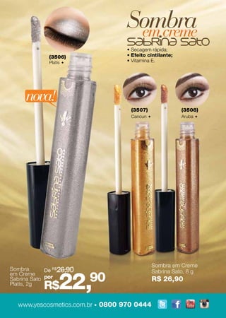 Sombra
                                  em creme
                                 • Secagem rápida;
              (3506)             • Efeito cintilante;
              Platis            • Vitamina E.




     nova!
                                   (3507)                (3508)
                                   Cancun               Aruba 




                                              Sombra em Creme
Sombra       De R$26,90


                   22,90
em Creme                                      Sabrina Sato, 8 g
Sabrina Sato por                              R$ 26,90
Platis, 2g
            R$
  www.yescosmetics.com.br • 0800 970 0444
 