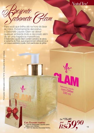 Natal Yes!
Presente
Sabonete Glam                            Para você que brilha até na hora de lavar
                                         as mãos. Extremamente decorativo,
                                         o Sabonete Líquido Glam vai deixar
                                         qualquer ambiente lindo e decorado além
                                         de ter uma fragrância maravilhosa.
                                         O Sabonete Líquido Glam contém extratos de sálvia
                                         e castanha do Pará, que proporcionam refrescância e
                                         um toque avelulado à pele. Com partículas de glitter.
Promoções válidas para o ciclo 12/12 ou enquanto durar o estoque.




                                                                                                        De R$75,40
                                                                    Este Presente contém:
                                                                    • 1 (4213) Sabonete Líquido para
                                                                      Mãos com Glitter;
                                                                    • 1 (50114) Sacola Dourada/Vinho.
                                                                                                        por
                                                                                                        R$    59,       90    13
 