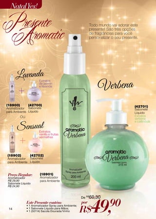 Natal Yes!

Presente
 Aromatic
                                                             Todo mundo vai adorar este
                                                             presente! São três opções
                                                             de fragrâncias para você
                                                             personalizar o seu presente.




                        Extratos
                        de jasmin
                        e lavanda




(18900)         (42700)                                                                (42701)
Aromatizador Sabonete                                                                  Sabonete
para Ambiente Líquido                                                                  Líquido
          ou                                                                           Extratos
                                                                                       verbena
                                                                                       e calêndula


                        Extratos
                        vanilla e frutas
                        vermelhas




(18902)          (42702)
Aromatizador Sabonete
para Ambiente Líquido



Preço Regular:          (18901)
Aromatizador            Aromatizador
R$ 29,90                para Ambiente
Sabonete Líquido
R$ 24,90



                                                       De R$60,30


 14
               Este Presente contém:
               • 1 Aromatizador Spray para Ambiente;
               • 1 Sabonete Líquido para Mãos;
               • 1 (50114) Sacola Dourada/Vinho
                                                       por
                                                       R$     49,       90
 