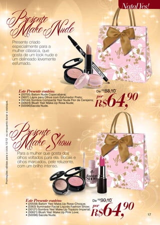 Natal Yes!
                         Presente
                         Make Nude
                                                                    Presente criado
                                                                    especialmente para a
                                                                    mulher clássica, que
                                                                    gosta de um look nude e
                                                                    um delineado levemente
                                                                    esfumado.




                                                                       Este Presente contém:                                     De R$ 88,10



                                                                                                                                       64,      90
                                                                       • (20700) Batom Nude Copacabana;
                                                                       • (3607) Lápis para Olhos com Esfumador Preto;            por
                                                                                                                                R$
                                                                       • (30144) Sombra Compacta Yes! Nude Flor de Cerejeira;
Promoções válidas para o ciclo 12/12 ou enquanto durar o estoque.




                                                                       • (30623) Blush Yes! Make.Up Rosa Nude;
                                                                       • (50096)Sacola Nude.




                                                                    Presente
                                                                    Make Show
                                                                      Para a mulher que gosta dos
                                                                      olhos voltados para ela. Bocas e
                                                                      olhos marcados, pele reluzente,
                                                                      com um brilho intenso.




                                                                            Este Presente contém:                              De R$90,10



                                                                                                                                     64,       90
                                                                            • (20558) Batom Yes! Make.Up Rosa-Choque;
                                                                            • (3363) Iluminador Facial Líquido Fashion Show;   por
                                                                                                                               R$
                                                                            • (30121) Sombra Yes! Make.Up Topázio Imperial;
                                                                            • (30621) Blush Yes! Make.Up Pink Love;
                                                                            • (50096) Sacola Nude.                                                      17
 
