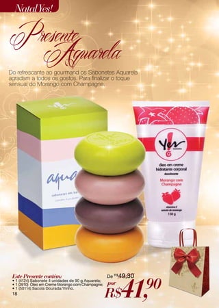 Natal Yes!

Presente
  Aquarela
Do refrescante ao gourmand os Sabonetes Aquarela
agradam a todos os gostos. Para finalizar o toque
sensual do Morango com Champagne.




 Este Presente contém:                              De R$49,30



                                                          41,    90
 • 1 (4124) Sabonete 4 unidades de 90 g Aquarela;
 • 1 (3910) Óleo em Creme Morango com Champagne;    por
                                                    R$
 • 1 (50114) Sacola Dourada/Vinho.
 18
 