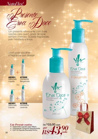 Natal Yes!

 Presente
 Erva Doce
     Um presente refrescante com duas
     opções para quem gosta de estar
     sempre cheiroso. Suaves fragrâncias,
     pele hidratada e limpa.




     Você pode escolher
     a fragrância que desejar:




     42301        47300
     Sabonete     Hidratante
     Líquido      Bergamota
             ou




     42301        47302
     Sabonete     Hidratante
     Líquido      Lavanda




      Este Presente contém:                  De R$53,30 cada



                                                   43,         90
      • 1 Sabonete Líquido para Mãos;
      • 1 Hidratante Corporal Desodorante;   por
                                             R$
      • 1 (50114) Sacola Dourada/Vinho.
20                                                             cada
 
