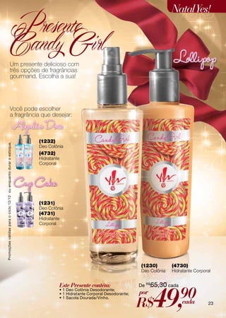 Natal Yes!
                                                     Presente
                                                     Candy Girl
                                        Um presente delicioso com
                                        três opções de fragrâncias
                                        gourmand. Escolha a sua!




                                        Você pode escolher
                                        a fragrância que desejar:



                                                                    (1232)
Promoções válidas para o ciclo 12/12 ou enquanto durar o estoque.




                                                                    Deo Colônia
                                                                    (4732)
                                                                    Hidratante
                                                                    Corporal




                                                                    (1231)
                                                                    Deo Colônia
                                                                    (4731)
                                                                    Hidratante
                                                                    Corporal




                                                                                                                        (1230)        (4730)
                                                                                                                        Deo Colônia   Hidratante Corporal


                                                                                 Este Presente contém:                  De R$65,30 cada



                                                                                                                              49,         90
                                                                                 • 1 Deo Colônia Desodorante;
                                                                                 • 1 Hidratante Corporal Desodorante;   por
                                                                                                                        R$
                                                                                 • 1 Sacola Dourada/Vinho.
                                                                                                                                          cada         23
 