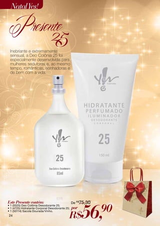 Natal Yes!

Presente
      25
 Inebriante e extremamente
 sensual, a Deo Colônia 25 foi
 especialmente desenvolvida para
 mulheres sedutoras e, ao mesmo
 tempo, românticas, sonhadoras e
 de bem com a vida.




Este Presente contém:                            De R$75,30



                                                       56,    90
• 1 (0025) Deo Colônia Desodorante 25;
• 1 (4725) Hidratante Corporal Desodorante 25;   por
                                             R$
• 1 (50114) Sacola Dourada/Vinho.
24
 