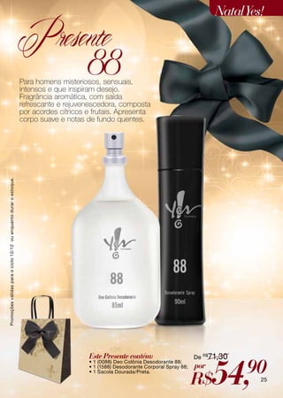 Natal Yes!

                                                                    Presente
                                                                          88
                                                                    Para homens misteriosos, sensuais,
                                                                    intensos e que inspiram desejo.
                                                                    Fragrância aromática, com saída
                                                                    refrescante e rejuvenescedora, composta
                                                                    por acordes cítricos e frutais. Apresenta
                                                                    corpo suave e notas de fundo quentes.
Promoções válidas para o ciclo 12/12 ou enquanto durar o estoque.




                                                                                         Este Presente contém:                       De R$71,30



                                                                                                                                           54,    90
                                                                                         • 1 (0088) Deo Colônia Desodorante 88;
                                                                                         • 1 (1588) Desodorante Corporal Spray 88;   por
                                                                                                                                     R$
                                                                                         • 1 Sacola Dourada/Preta.
                                                                                                                                                    25
 