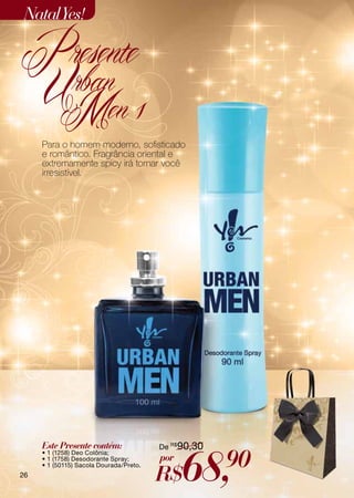Natal Yes!

Presente
     Urban
      Men 1
     Para o homem moderno, sofisticado
     e romântico. Fragrância oriental e
     extremamente spicy irá tornar você
     irresistível.




     Este Presente contém:               De R$90,30



                                               68,    90
     • 1 (1258) Deo Colônia;
     • 1 (1758) Desodorante Spray;       por
                                         R$
     • 1 (50115) Sacola Dourada/Preto.
26
 