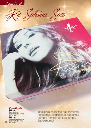 Natal Yes!

K it Sabrina Sato




                                           ,5 cm
                                        5x6
                               22 x 17,
                        ato:
               Fo r m


     Preço Regular:
     (1210)
     Deo Colônia                                   Ideal para mulheres naturalmente
     Sabrina Sato, 50 ml
     R$ 74,90                                      sedutoras, elegantes e que estão
     (4710)
     Hidratante Corporal
                                                   sempre à frente do seu tempo.
30
     Sabrina Sato, 180g
     R$ 29,90
                                                   Experimente!
 