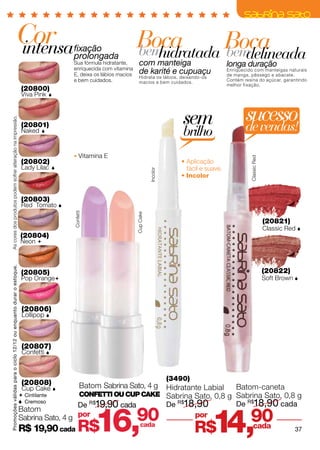 Cor
                                                     intensa                           fixação                     Boca
                                                                                                                   bem          Boca
                                                                                                                      hidratada bem
                                                                                       prolongada
                                                                                       Sua fórmula hidratante,       com manteiga
                                                                                                                                   delineada                   longa duração
                                                                                       enriquecida com vitamina
                                                                                       E, deixa os lábios macios     de karité e cupuaçu                       Enriquecido com manteigas naturais
                                                                                                                                                               de manga, pêssego e abacate.
                                                                                                                     Hidrata os lábios, deixando-os
                                                                                       e bem cuidados.               macios e bem cuidados.
                                                                                                                                                               Contém resina do açúcar, garantindo
                                                                                                                                                               melhor fixação.
                                                                     (20800)
                                                                     Viva Pink     




                                                                                                                                            sem                        sucesso
As cores dos produtos podem sofrer alteração na impressão.




                                                                     (20801)
                                                                     Naked   
                                                                                                                                            brilho                     de vendas!
                                                                                            Vitamina E




                                                                                                                                                                         Classic Red
                                                                     (20802)                                                                • Aplicação
                                                                     Lady Lilac                                                              fácil e suave.
                                                                                                                              Incolor



                                                                                                                                            • Incolor


                                                                     (20803)
                                                                     Red Tomato 
                                                                                       Confetti




                                                                                                                   Cup Cake




                                                                                                                                                                                       (20821)
                                                                                                                                                                                       Classic Red 
                                                                    (20804)
                                                                    Neon 
Promoções válidas para o ciclo 12/12 ou enquanto durar o estoque.




                                                                     (20805)                                                                                                           (20822)
                                                                     Pop Orange                                                                                                       Soft Brown 



                                                                     (20806)
                                                                     Lollipop 



                                                                     (20807)
                                                                     Confetti 


                                                                                                                                        (3490)
                                                                     (20808)                 Batom Sabrina Sato, 4 g
                                                                     Cup Cake                                                          Hidratante Labial          Batom-caneta
                                                                     Cintilante             COnfetti ou CUP Cake Sabrina Sato, 0,8 g Sabrina Sato, 0,8 g
                                                                     Cremoso
                                                                                      De R$19,90 cada                                   De R$18,90                 De R$18,90 cada


                                                                                                  16,              90
                                                                                                                                                        14,              90
                                                                    Batom
                                                                    Sabrina Sato, 4 g por                                                        por
                                                                    R$ 19,90 cada          R$                          cada
                                                                                                                                                 R$                      cada                     37
 