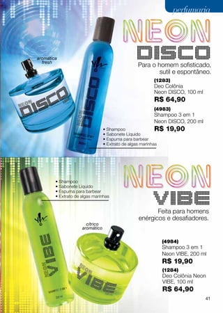 perfumaria




aromática
  fresh
                                                DISCO
                                                 Para o homem sofisticado,
                                                         sutil e espontâneo.
                                                        (1283)
                                                        Deo Colônia
                                                        Neon Disco, 100 ml
                                                        R$ 64,90
                                                        (4983)
                                                        Shampoo 3 em 1
                                                        Neon DISCO, 200 ml
                                 • Shampoo                 R$   19,90
                                 • Sabonete Líquido
                                 • Espuma para barbear
                                 • Extrato de algas marinhas




        • Shampoo
        • Sabonete Líquido
        • Espuma para barbear
        • Extrato de algas marinhas
                                                        VIBE
                                                        Feita para homens
                                                 enérgicos e desafiadores.
                       cítrico
                     aromático


                                                            (4984)
                                                            Shampoo 3 em 1
                                                            Neon VIBE, 200 ml
                                                            R$ 19,90
                                                            (1284)
                                                            Deo Colônia Neon
                                                            VIBE, 100 ml
                                                            R$ 64,90
                                                                             41
 