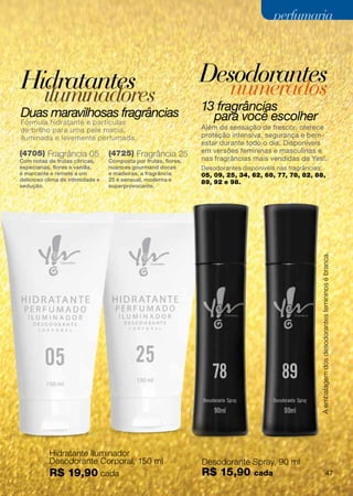perfumaria



Hidratantes                                                      Desodorantes
         iluminadores                                                     numerados
Duas maravilhosas fragrâncias                                    13 fragrâncias
Fórmula hidratante e partículas
                                                                   para você escolher
de brilho para uma pele macia,                                   Além de sensação de frescor, oferece
iluminada e levemente perfumada.                                 proteção intensiva, segurança e bem-
                                                                 estar durante todo o dia. Disponíveis
(4705) Fragrância 05              (4725) Fragrância 25           em versões femininas e masculinas e
Com notas de frutas cítricas,     Composta por frutas, flores,   nas fragrâncias mais vendidas da Yes!.
especiarias, flores e vanilla,    nuances gourmand doces         Desodorantes disponíveis nas fragrâncias:
é marcante e remete a um          e madeiras, a fragrância       05, 09, 25, 34, 62, 68, 77, 78, 82, 88,
delicioso clima de intimidade e   25 é sensual, moderna e        89, 92 e 98.
sedução.                          superprovocante.




                                                                                                        A embalagem dos desodorantes femininos é branca.




           Hidratante Iluminador
           Desodorante Corporal, 150 ml                          Desodorante Spray, 90 ml
           R$ 19,90 cada                                         R$ 15,90         cada                                          47
 